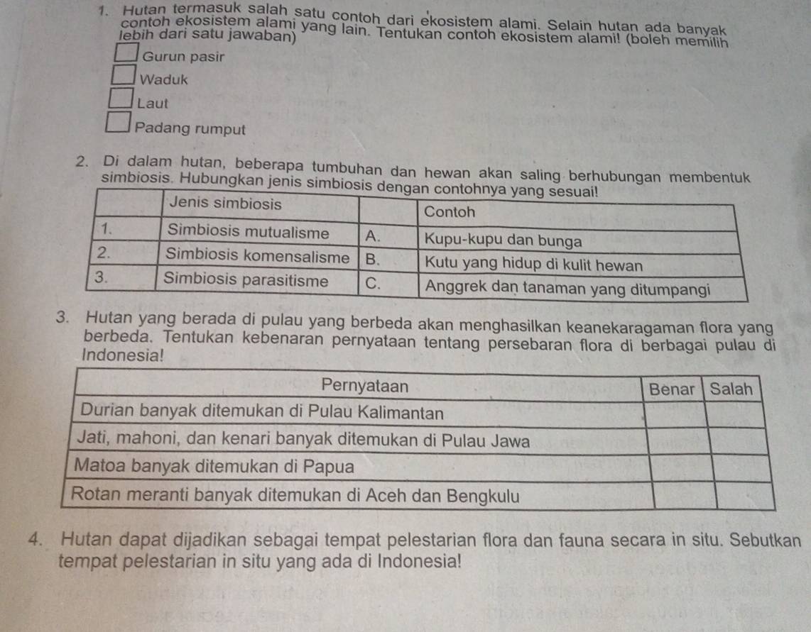 Hutan termasuk salah satu contoh dari ekosistem alami. Selain hutan ada banyak
contoh ekosistem alami yang lain. Tentukan contoh ekosistem alami! (boleh memilih
lebih dari satu jawaban)
Gurun pasir
Waduk
Laut
Padang rumput
2. Di dalam hutan, beberapa tumbuhan dan hewan akan saling berhubungan membentuk
simbiosis. Hubungkan je
3. Hutan yang berada di pulau yang berbeda akan menghasilkan keanekaragaman flora yang
berbeda. Tentukan kebenaran pernyataan tentang persebaran flora di berbagai pulau di
Indonesia!
4. Hutan dapat dijadikan sebagai tempat pelestarian flora dan fauna secara in situ. Sebutkan
tempat pelestarian in situ yang ada di Indonesia!