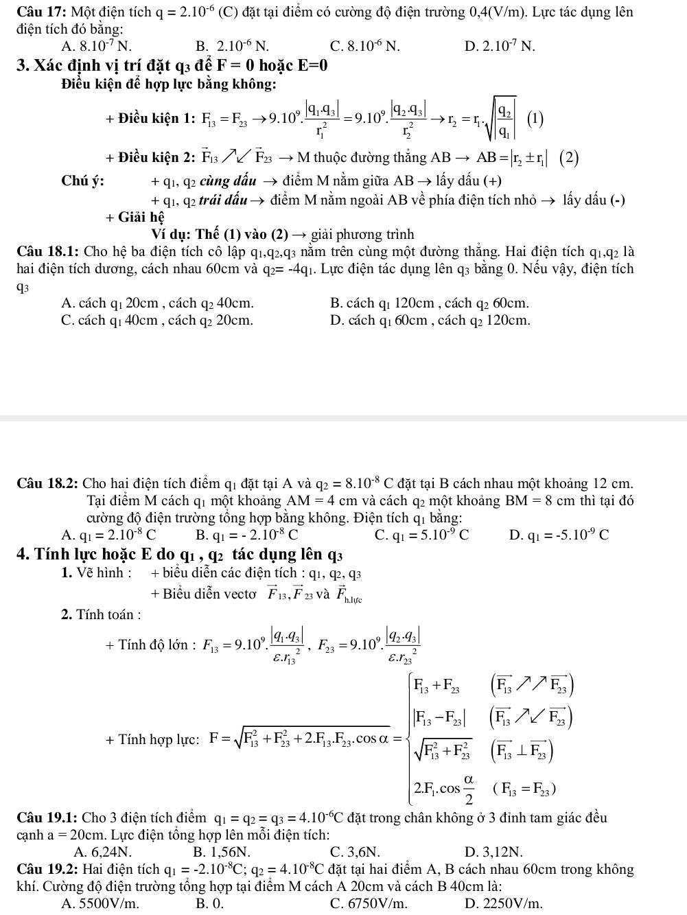 Một điện tích q=2.10^(-6)(C) đặt tại điểm có cường độ điện trường 0,4(V/m). Lực tác dụng lên
điện tích đó bằng:
A. 8.10^(-7)N. B. 2.10^(-6)N. C. 8.10^(-6)N. D. 2.10^(-7)N.
3. Xác định vị trí đặt q3 đế F=0 hoặc E=0
Điểu kiện để hợp lực bằng không:
+ Điều kiện 1: F_13=F_23to 9.10^9.frac |q_1.q_3|(r_1)^2=9.10^9.frac |q_2.q_3|(r_2)^2to r_2=r_1· sqrt(|frac q_2)q_1|(1)
+ Điều kiện 2: vector F_13parallel vector F_23 →  M thuộc đường thắng ABto AB=|r_2± r_1|(2)
Chú ý: x * q1, q2 cùng dấu → điểm M nằm giữa AB → lấy dấu (+)
+( q1, q2 trái đấu → điểm M nằm ngoài AB về phía điện tích nhỏ → lấy dấu (-)
+ Giải hệ
Ví dụ: Thế (1) vào (2) → giải phương trình
Câu 18.1: Cho hệ ba điện tích cô lập q1,q₂,q3 nằm trên cùng một đường thăng. Hai điện tích q1,q2 là
hai điện tích dương, cách nhau 60cm và q_2=-4q_1 1. Lực điện tác dụng lên q3 bằng 0. Nếu vậy, điện tích
q3
A. cách q1 20cm , cách q₂ 40cm. B. cách q1 120cm , cách q₂ 60cm.
C. cách q1 40cm , cách q₂ 20cm. D. cách q1 60cm , cách q₂ 120cm.
Câu 18.2: Cho hai điện tích điểm qi đặt tại A và q_2=8.10^(-8)C đặt tại B cách nhau một khoảng 12 cm.
Tại điểm M cách q1 một khoảng AM=4cm và cách q2 một khoảng BM=8cm thì tại đó
cường độ điện trường tổng hợp bằng không. Điện tích q1 bằng:
A. q_1=2.10^(-8)C B. q_1=-2.10^(-8)C C. q_1=5.10^(-9)C D. q_1=-5.10^(-9)C
4. Tính lực hoặc E do qí ,q^2 tác dụng lên q3
1. Về hình : + biểu diễn các điện tích : q_1,q_2,q_3
+ Biểu diễn vectơ vector F_13,vector F 23 Và vector F_h.lytc
2. Tính toán :
+ Tính độ lớn : F_13=9.10^9.frac |q_1.q_3|(varepsilon .r_13)^2,F_23=9.10^9.frac |q_2.q_3|(varepsilon .r_23)^2 .. =1=r=sqrt (V_1)^(V_1)+-V_2=2V_V_1V_2=beginbmatrix 1frac V_2V_2-V_1V_2-V_2[frac V_2V_1* frac V_2]rho _2-V_2)(R_2+V_2)
+ Tí mnypI.I.I
Câu 19.1: Cho 3 điện tích điểm q_1=q_2=q_3=4.10^(-6)C : đều
cạnh a=20cm h. Lực điện tổng hợp lên mỗi điện tích:
A. 6,24N. B. 1,56N. C. 3,6N. D. 3,12N.
Câu 19.2: Hai điện tích q_1=-2.10^(-8)C;q_2=4.10^(-8)C đặt tại hai điểm A, B cách nhau 60cm trong không
khí. Cường độ điện trường tổng hợp tại điểm M cách A 20cm và cách B 40cm là:
A. 5500V/m. B. 0. C. 6750V/m. D. 2250V/m.