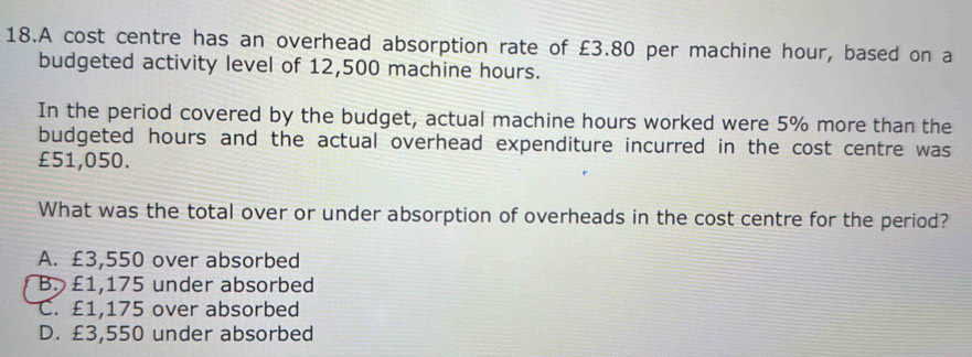 A cost centre has an overhead absorption rate of £3.80 per machine hour, based on a
budgeted activity level of 12,500 machine hours.
In the period covered by the budget, actual machine hours worked were 5% more than the
budgeted hours and the actual overhead expenditure incurred in the cost centre was
£51,050.
What was the total over or under absorption of overheads in the cost centre for the period?
A. £3,550 over absorbed
B. £1,175 under absorbed
C. £1,175 over absorbed
D. £3,550 under absorbed