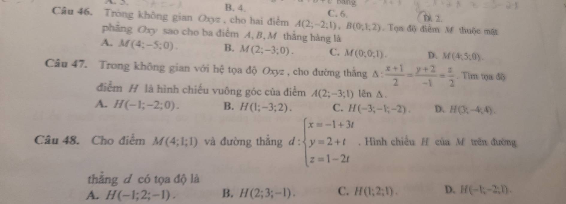 A 
bang
B. 4. C. 6.
D. 2.
Câu 46. Trong không gian Oxyz, cho hai điểm A(2;-2;1), B(0;1;2) Tọa độ điểm M thuộc mặt
phẳng Oxy sao cho ba điểm A, B, M thắng hàng là
A. M(4;-5;0).
B. M(2;-3;0).
C. M(0;0;1). D. M(4;5;0). 
Câu 47. Trong không gian với hệ tọa độ Oxyz , cho đường thắng A q_1  (x+1)/2 = (y+2)/-1 = z/2 . Tìm tọa độ
điểm H là hình chiếu vuông góc của điểm A(2;-3;1) lên △.
A. H(-1;-2;0). B. H(1;-3;2). C. H(-3;-1;-2). D. H(3;-4;4). 
Câu 48. Cho điểm M(4;1;1) và đường thẳng d : :beginarrayl x=-1+3t y=2+t z=1-2tendarray. Hình chiếu H của M trên đường
thẳng d có tọa độ là
A. H(-1;2;-1). B. H(2;3;-1). C. H(1;2;1). D. H(-1;-2;1).