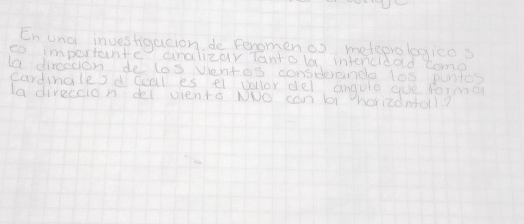 Enung investigacion de Feromen os meteprologicos 
es importante analizar Tanto la intencldad come 
la dirceoon de los ventos consderande los puntos 
cardinglesd cal es el vollor del angole gue forma 
la direccion del viento NoO con l horizonal?