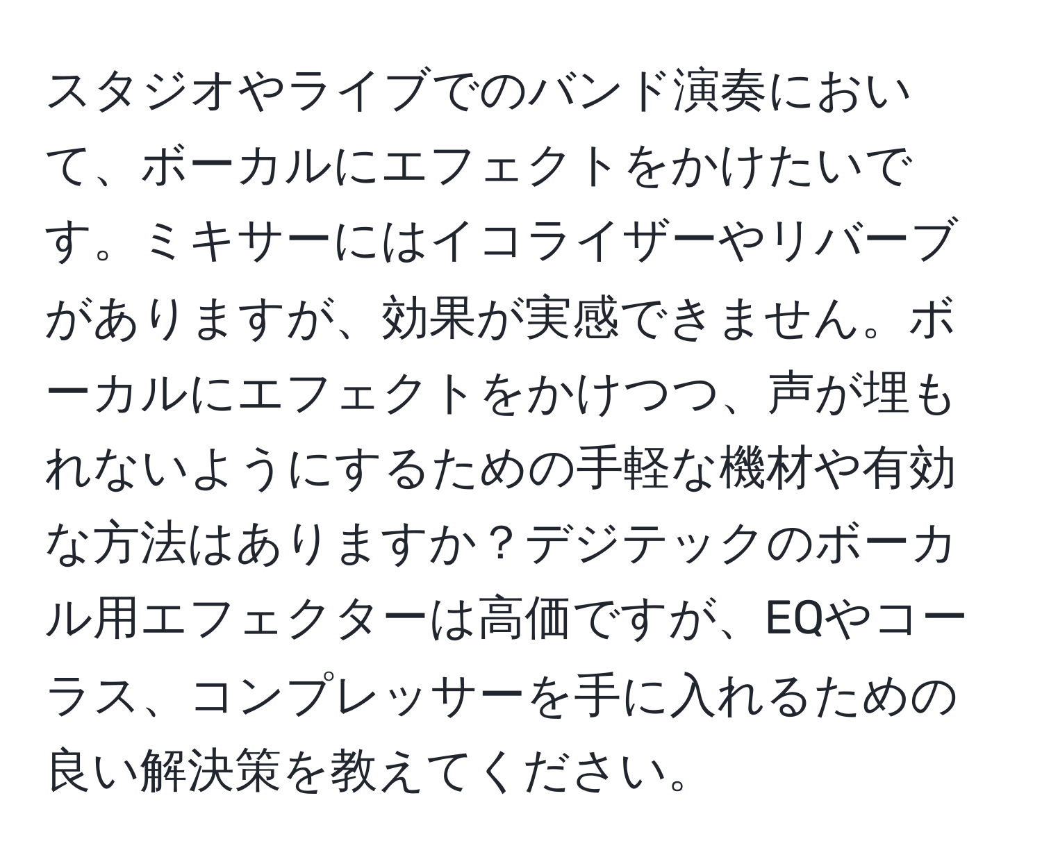 スタジオやライブでのバンド演奏において、ボーカルにエフェクトをかけたいです。ミキサーにはイコライザーやリバーブがありますが、効果が実感できません。ボーカルにエフェクトをかけつつ、声が埋もれないようにするための手軽な機材や有効な方法はありますか？デジテックのボーカル用エフェクターは高価ですが、EQやコーラス、コンプレッサーを手に入れるための良い解決策を教えてください。