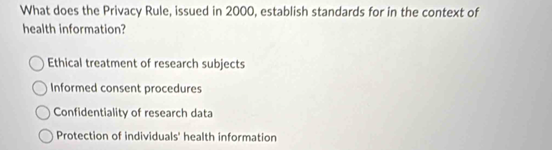 What does the Privacy Rule, issued in 2000, establish standards for in the context of
health information?
Ethical treatment of research subjects
Informed consent procedures
Confidentiality of research data
Protection of individuals' health information