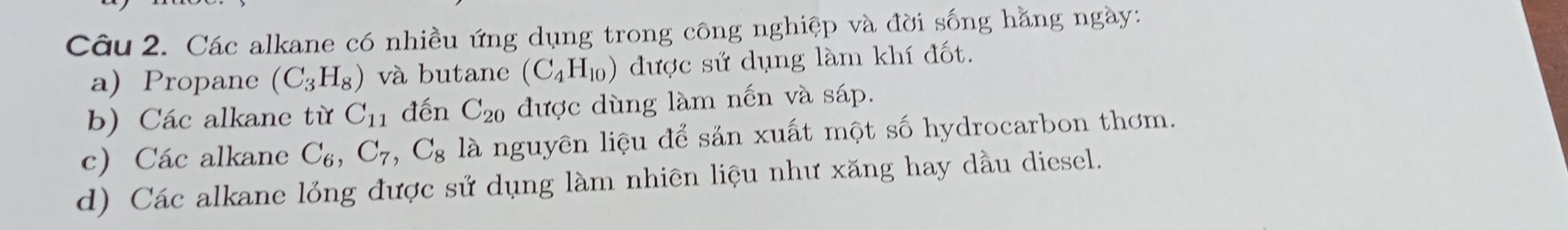 Các alkane có nhiều ứng dụng trong công nghiệp và đời sống hằng ngày: 
a)Propane (C_3H_8) và butane (C_4H_10) được sử dụng làm khí đốt. 
b) Các alkane từ C_11 đến C_20 được dùng làm nến và sáp. 
c) Các alkane C_6, C_7, C_8 là nguyên liệu để sản xuất một số hydrocarbon thơm. 
d) Các alkane lỏng được sử dụng làm nhiên liệu như xăng hay dầu diesel.