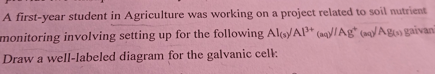 A first-year student in Agriculture was working on a project related to soil nutrient 
monitoring involving setting up for the following Al_(s)/Al^(3+)(aq)/Ag^+(aq)/Ag(s) gaivani 
Draw a well-labeled diagram for the galvanic cell: