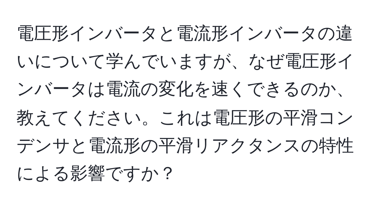 電圧形インバータと電流形インバータの違いについて学んでいますが、なぜ電圧形インバータは電流の変化を速くできるのか、教えてください。これは電圧形の平滑コンデンサと電流形の平滑リアクタンスの特性による影響ですか？