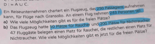 D:=A∪ C. 
Ein Reiseunternehmen chartert ein Flugzeug, das 250 Passagiere aufnehmen 
kann, für Flüge nach Gransolio. An einem Flug nehmen 243 Personen teil. 
a) Wie viele Möglichkeiten gibt es für die freien Plätze? 
b) Das Flugzeug hatte 50 Plätze für Raucher und 200 Plätze für Nichtraucher.
47 Fluggäste belegen einen Platz für Raucher, die restlichen einen Platz für 
Nichtraucher. Wie viele Möglichkeiten gibt es jetzt für die freien Plätze?