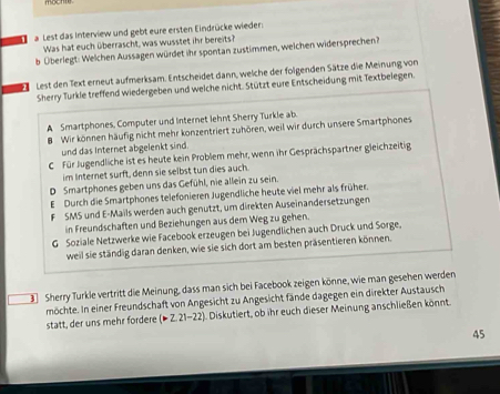 a Lest das Interview und gebt eure ersten Eindrücke wieder:
Was hat euch überrascht, was wusstet ihr bereits?
b Überlegt: Welchen Aussagen würdet ihr spontan zustimmen, welchen widersprechen?
Lest den Text erneut aufmerksam. Entscheidet dann, welche der folgenden Sätze die Meinung von
Sherry Turkle treffend wiedergeben und welche nicht. Stützt eure Entscheidung mit Textbelegen.
A Smartphones, Computer und Internet lehnt Sherry Turkle ab.
B Wir können häufig nicht mehr konzentriert zuhören, weil wir durch unsere Smartphones
und das Internet abgelenkt sind.
C Für Jugendliche ist es heute kein Problem mehr, wenn ihr Gesprächspartner gleichzeitig
im Internet surft, denn sie selbst tun dies auch.
D Smartphones geben uns das Gefühl, nie allein zu sein.
EDurch die Smartphones telefonieren Jugendliche heute viel mehr als früher.
F SMS und E-Mails werden auch genutzt, um direkten Auseinandersetzungen
in Freundschaften und Beziehungen aus dem Weg zu gehen.
G Soziale Netzwerke wie Facebook erzeugen bei Jugendlichen auch Druck und Sorge,
weil sie ständig daran denken, wie sie sich dort am besten präsentieren können.
3 Sherry Turkle vertritt die Meinung, dass man sich bei Facebook zeigen könne, wie man gesehen werden
möchte. In einer Freundschaft von Angesicht zu Angesicht fände dagegen ein direkter Austausch
statt, der uns mehr fordere (>Z.21-22). Diskutiert, ob ihr euch dieser Meinung anschließen könnt.
45