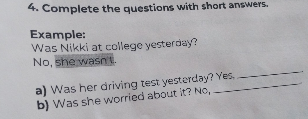 Complete the questions with short answers. 
Example: 
Was Nikki at college yesterday? 
No, she wasn't. 
a) Was her driving test yesterday? Yes, 
_ 
b) Was she worried about it? No,