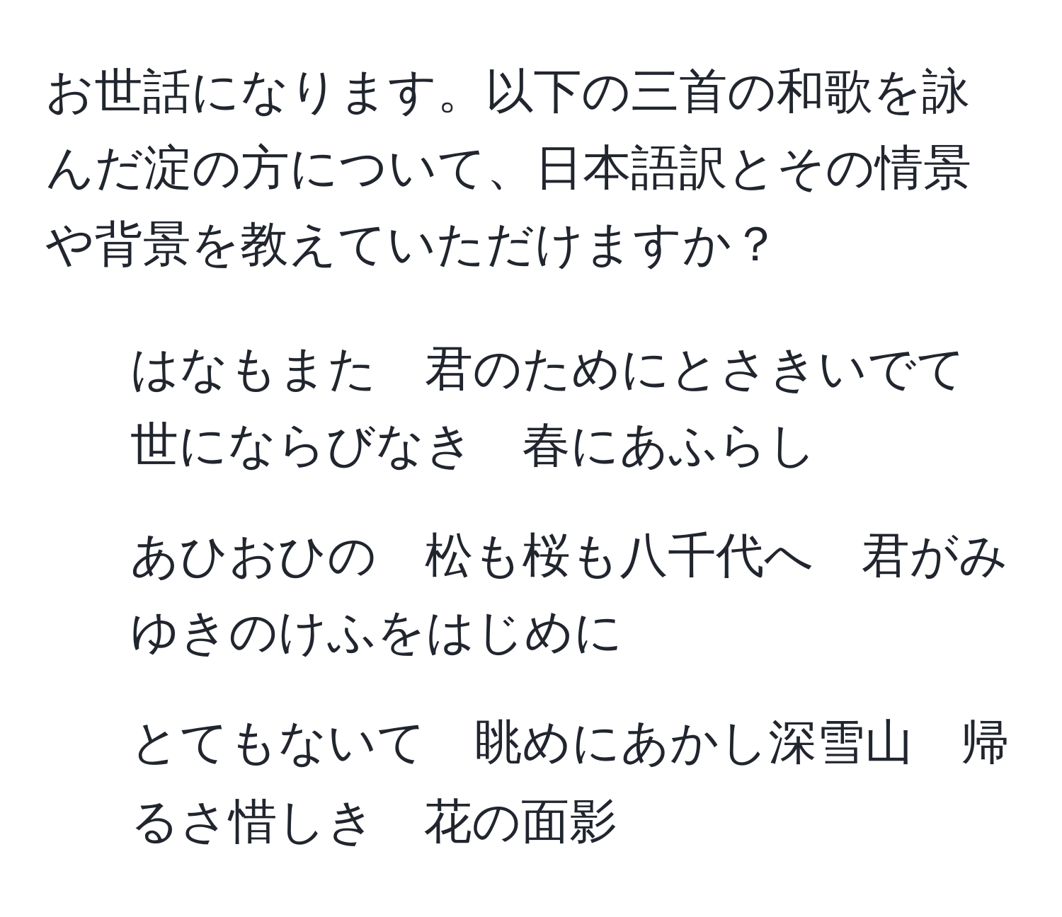 お世話になります。以下の三首の和歌を詠んだ淀の方について、日本語訳とその情景や背景を教えていただけますか？  
1. はなもまた　君のためにとさきいでて　世にならびなき　春にあふらし  
2. あひおひの　松も桜も八千代へ　君がみゆきのけふをはじめに  
3. とてもないて　眺めにあかし深雪山　帰るさ惜しき　花の面影