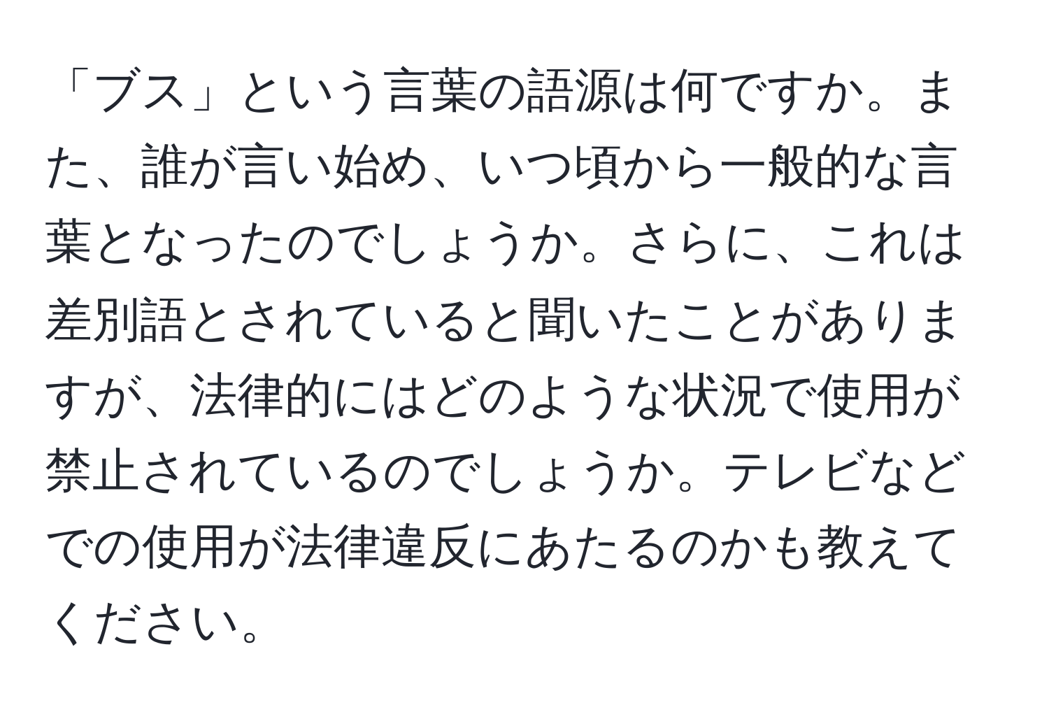 「ブス」という言葉の語源は何ですか。また、誰が言い始め、いつ頃から一般的な言葉となったのでしょうか。さらに、これは差別語とされていると聞いたことがありますが、法律的にはどのような状況で使用が禁止されているのでしょうか。テレビなどでの使用が法律違反にあたるのかも教えてください。