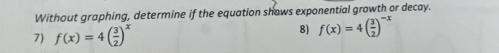 Without graphing, determine if the equation shows exponential growth or decay. 
7) f(x)=4( 3/2 )^x 8) f(x)=4( 3/2 )^-x