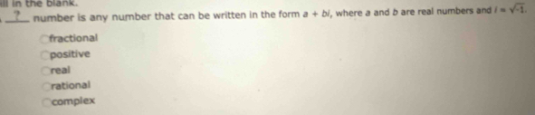 ill in the blank.
__?__ number is any number that can be written in the form. a+bi , where a and b are real numbers and i=sqrt(-1).
fractional
positive
real
rational
complex