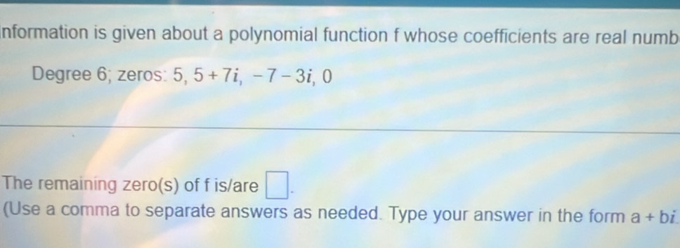 nformation is given about a polynomial function f whose coefficients are real numb 
Degree 6; zeros: 5, 5+7i, -7-3i, 0 
The remaining zero(s) of f is/are □ . 
(Use a comma to separate answers as needed. Type your answer in the form a+bi