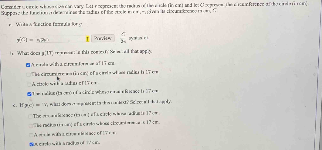 Consider a circle whose size can vary. Let γ represent the radius of the circle (in cm) and let C represent the circumference of the circle (in cm).
Suppose the function g determines the radius of the circle in cm, r, given its circumference in cm, C.
a. Write a function formula for g.
g(C)=c/(2pi)
Preview  C/2π   syntax ok
b. What does g(17) represent in this context? Select all that apply.
A circle with a circumference of 17 cm.
The circumference (in cm) of a circle whose radius is 17 cm.
A circle with a radius of 17 cm.
The radius (in cm) of a circle whose circumference is 17 cm.
c. If g(a)=17 , what does a represent in this context? Select all that apply.
The circumference (in cm) of a circle whose radius is 17 cm.
The radius (in cm) of a circle whose circumference is 17 cm.
A circle with a circumference of 17 cm.
A circle with a radius of 17 cm.