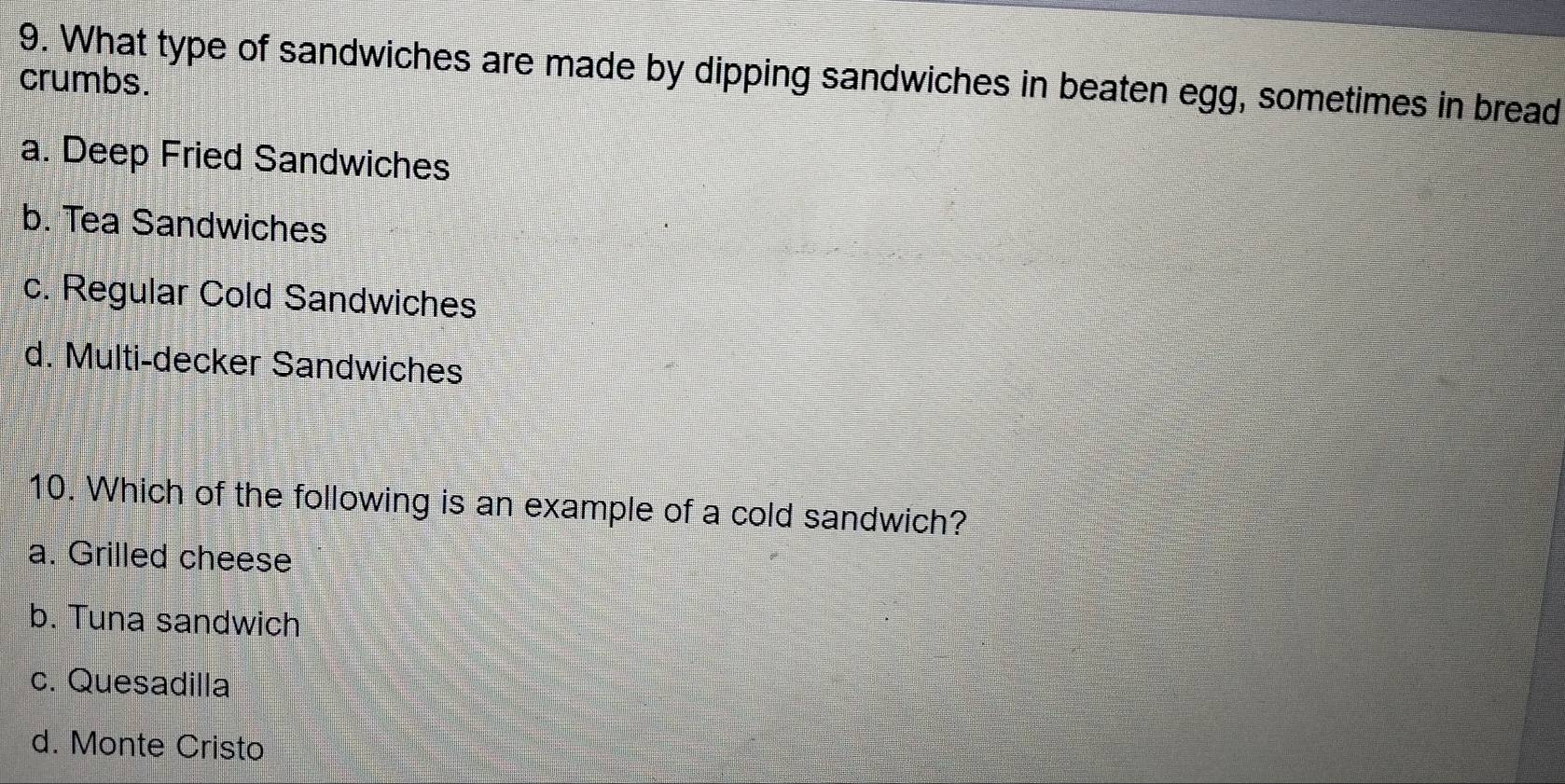 What type of sandwiches are made by dipping sandwiches in beaten egg, sometimes in bread
crumbs.
a. Deep Fried Sandwiches
b. Tea Sandwiches
c. Regular Cold Sandwiches
d. Multi-decker Sandwiches
10. Which of the following is an example of a cold sandwich?
a. Grilled cheese
b. Tuna sandwich
c. Quesadilla
d. Monte Cristo