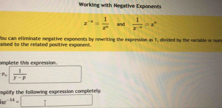 Working with Negative Exponents
x^(-n)= 1/x^n  and  1/x^(-n) =x^n
You can eliminate negative exponents by rewriting the expression as 1, divided by the variable or num 
aised to the related positive exponent. 
omplete this expression.
^-p=| 1/y-p 
mplify the following expression completely.
w^(-14)= □ x_1+x_2= □ /□  