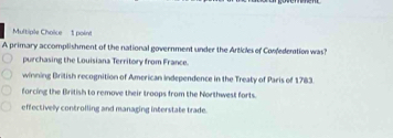 A primary accomplishment of the national government under the Articles of Confedention was?
purchasing the Louisiana Territory from France.
winning British recognition of American Independence in the Treaty of Paris of 1783.
forcing the British to remove their troops from the Northwest forts.
effectively controlling and managing interstate trade.