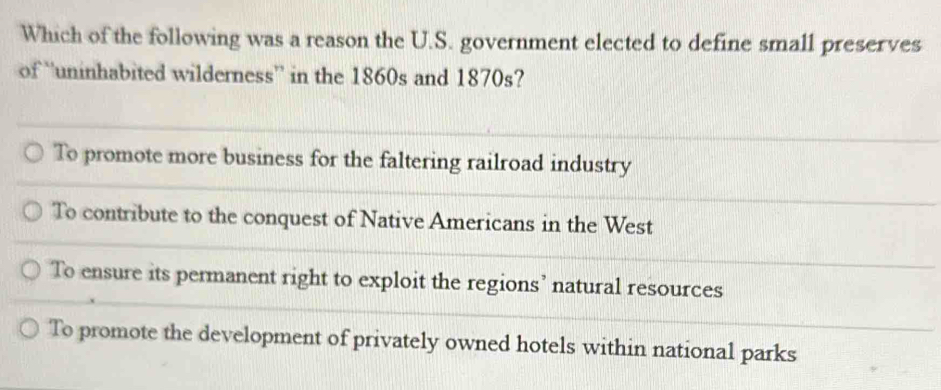 Which of the following was a reason the U.S. government elected to define small preserves
of “uninhabited wilderness” in the 1860s and 1870s?
To promote more business for the faltering railroad industry
To contribute to the conquest of Native Americans in the West
To ensure its permanent right to exploit the regions’ natural resources
To promote the development of privately owned hotels within national parks