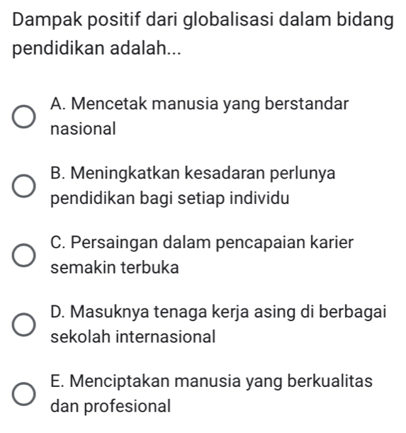 Dampak positif dari globalisasi dalam bidang
pendidikan adalah...
A. Mencetak manusia yang berstandar
nasional
B. Meningkatkan kesadaran perlunya
pendidikan bagi setiap individu
C. Persaingan dalam pencapaian karier
semakin terbuka
D. Masuknya tenaga kerja asing di berbagai
sekolah internasional
E. Menciptakan manusia yang berkualitas
dan profesional