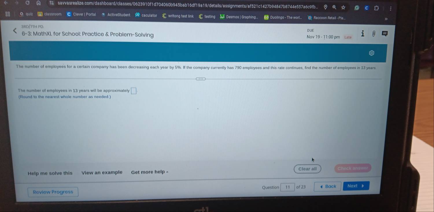 savvasrealize.com/dashboard/classes/0623910f1d704060b945bab16df19a19/details/assignments/af521c1427b94847b8744e557a6c9fb... 
a qui classroom Clever | Portal ActiveStudent caculator 9^(th) writong test link testing 4 Desmos | Graphing... Duolingo - The worl... Raccoon Retail - Pla... 
3RD/7TH PD. 
DUE 
6-3: MathXL for School: Practice & Problem-Solving Nov 19 - 11:00 pm Late 
The number of employees for a certain company has been decreasing each year by 5%. If the company currently has 790 employees and this rate continues, find the number of employees in 13 years. 
The number of employees in 13 years will be approximately □. 
(Round to the nearest whole number as needed.) 
Clear all Check answer 
Help me solve this View an example Get more help - 
Question 11 of 23 4 Back Next 
Review Progress