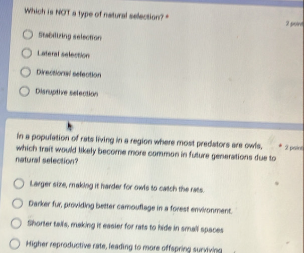 Which is NOT a type of natural selection?*
2 point
Stabilizing selection
Lateral selection
Directional selection
Disruptive selection
In a population of rats living in a region where most predators are owls, 2 point
which trait would likely become more common in future generations due to
natural selection?
Larger size, making it harder for owls to catch the rats.
Darker fur, providing better camouflage in a forest environment.
Shorter tails, making it easier for rats to hide in small spaces
Higher reproductive rate, leading to more offspring surviving
