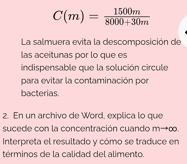 C(m)= 1500m/8000+30m 
La salmuera evita la descomposición de 
las aceitunas por lo que es 
indispensable que la solución circule 
para evitar la contaminación por 
bacterias. 
2. En un archivo de Word, explica lo que 
sucede con la concentración cuando m→∞. 
Interpreta el resultado y cómo se traduce en 
términos de la calidad del alimento.