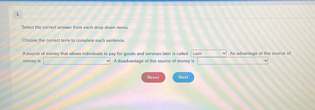 Select the correct answer from each drop-down menu. 
Choose the correct term to complete each sentence. 
A source of money that allows individuals to pay for goods and services later is called cash . An advantage of this source of 
money is □. A disadvantage of this source of money is f(-1)=_  □°
Reset Next