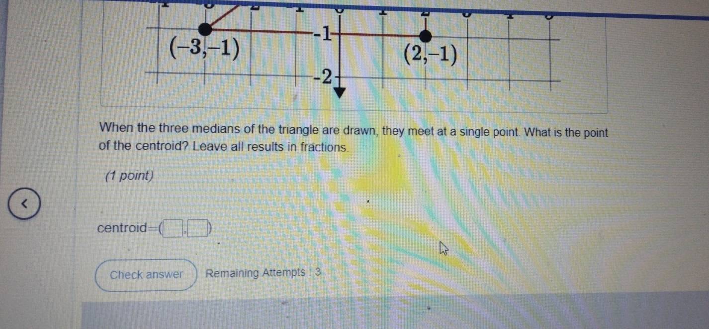 When the three medians of the triangle are drawn, they meet at a single point. What is the point
of the centroid? Leave all results in fractions.
(1 point)
<
centroid  =(□ ,□ )
Check answer Remaining Attempts : 3