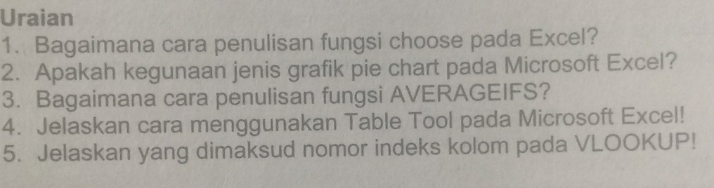 Uraian 
1. Bagaimana cara penulisan fungsi choose pada Excel? 
2. Apakah kegunaan jenis grafik pie chart pada Microsoft Excel? 
3. Bagaimana cara penulisan fungsi AVERAGEIFS? 
4. Jelaskan cara menggunakan Table Tool pada Microsoft Excel! 
5. Jelaskan yang dimaksud nomor indeks kolom pada VLOOKUP!