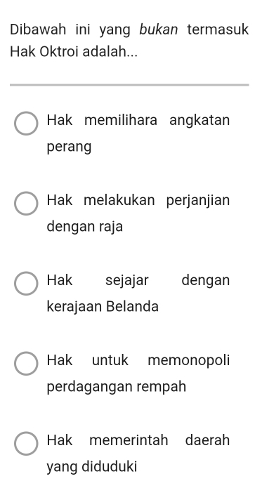 Dibawah ini yang bukan termasuk
Hak Oktroi adalah...
Hak memilihara angkatan
perang
Hak melakukan perjanjian
dengan raja
Hak sejajar dengan
kerajaan Belanda
Hak untuk memonopoli
perdagangan rempah
Hak memerintah daerah
yang diduduki