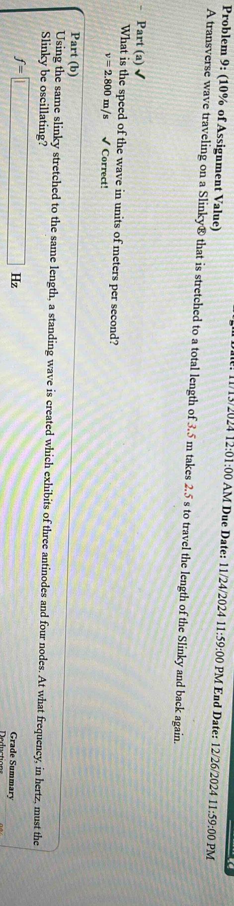 Problem 9: (10% of Assignment Value) 
11/13/2024 12:01 1:00 AM Due Date: 11/24/2024 11 :59 9:00 PM End Date: 12/26/2024 11:59:00 PM 
A transverse wave traveling on a Slinky® that is stretched to a total length of 3.5 m takes 2.5 s to travel the length of the Slinky and back again. 
Part (a) 
What is the speed of the wave in units of meters per second?
v=2.800m/s √ Correct! 
Part (b) 
Using the same slinky stretched to the same length, a standing wave is created which exhibits of three antinodes and four nodes. At what frequency, in hertz, must the 
Slinky be oscillating?
f=□ Hz
Grade Summary 
Deductions