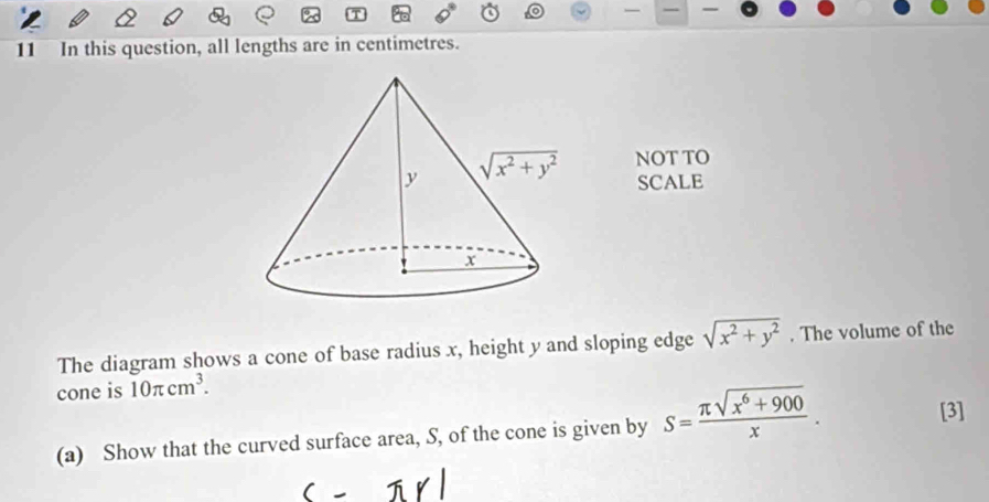 In this question, all lengths are in centimetres.
NOT TO
SCALE
The diagram shows a cone of base radius x, height y and sloping edge sqrt(x^2+y^2). The volume of the
cone is 10π cm^3.
(a) Show that the curved surface area, S, of the cone is given by S= (π sqrt(x^6+900))/x .
[3]