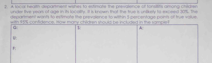 A local health department wishes to estimate the prevalence of tonsillitis among children 
under five years of age in its locality. It is known that the true is unlikely to exceed 30%. The 
department wants to estimate the prevalence to within 5 percentage points of true value, 
with 95% confidence. How m