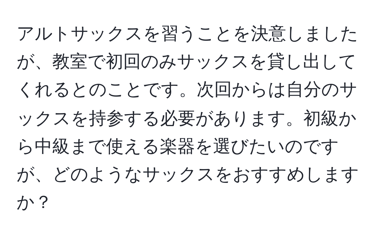 アルトサックスを習うことを決意しましたが、教室で初回のみサックスを貸し出してくれるとのことです。次回からは自分のサックスを持参する必要があります。初級から中級まで使える楽器を選びたいのですが、どのようなサックスをおすすめしますか？