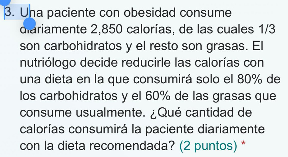 Una paciente con obesidad consume 
diariamente 2,850 calorías, de las cuales 1/3
son carbohidratos y el resto son grasas. El 
nutriólogo decide reducirle las calorías con 
una dieta en la que consumirá solo el 80% de 
los carbohidratos y el 60% de las grasas que 
consume usualmente. ¿Qué cantidad de 
calorías consumirá la paciente diariamente 
con la dieta recomendada? (2 puntos) *