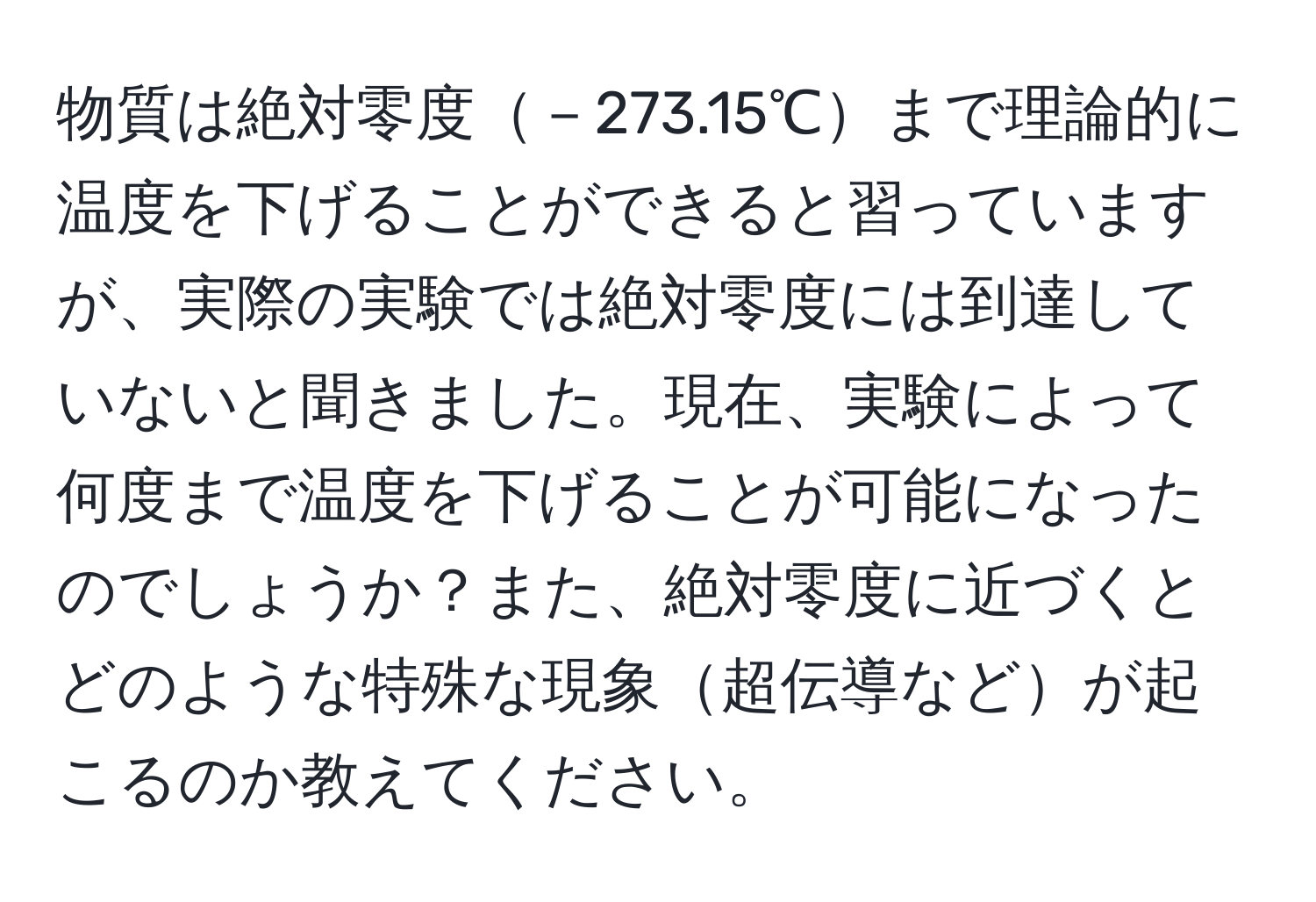 物質は絶対零度－273.15℃まで理論的に温度を下げることができると習っていますが、実際の実験では絶対零度には到達していないと聞きました。現在、実験によって何度まで温度を下げることが可能になったのでしょうか？また、絶対零度に近づくとどのような特殊な現象超伝導などが起こるのか教えてください。