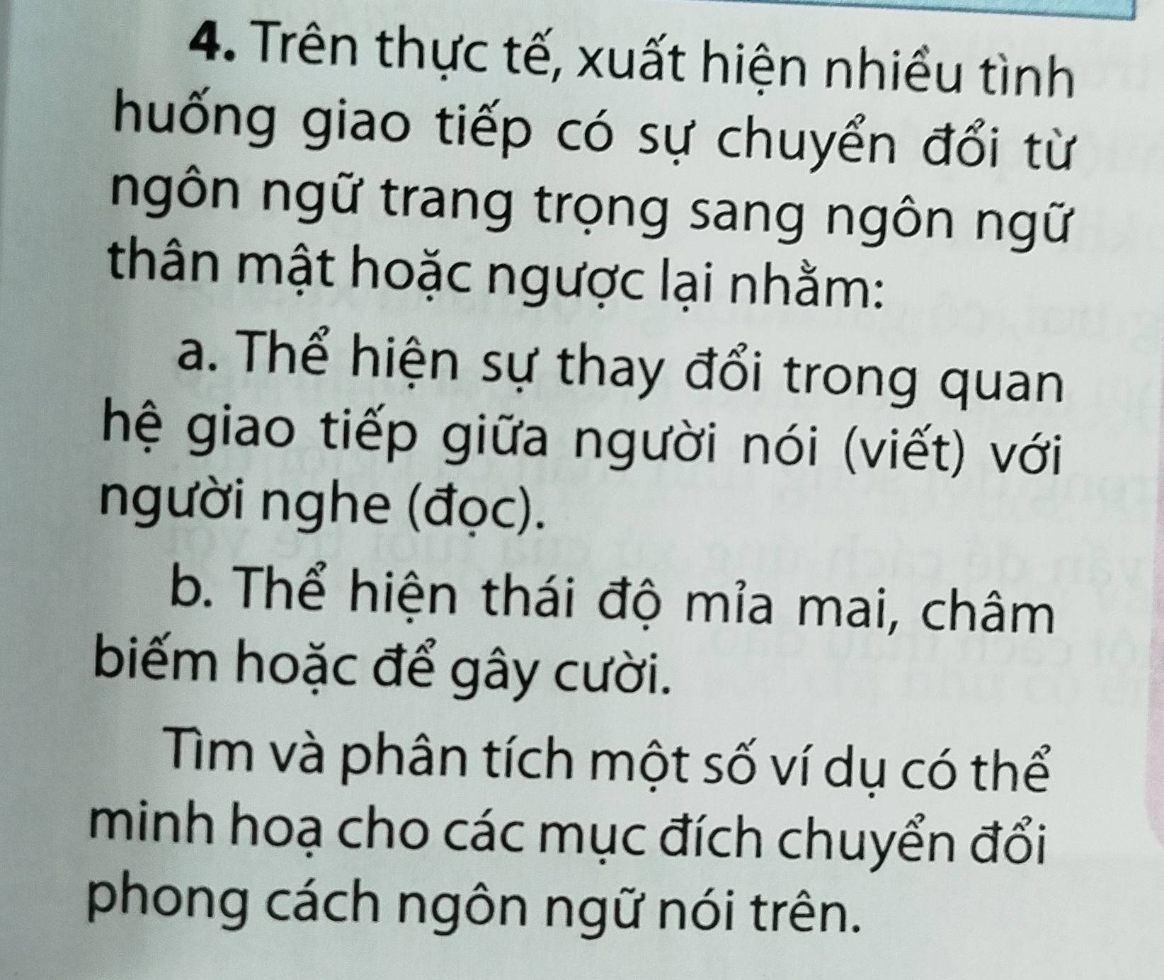 Trên thực tế, xuất hiện nhiều tình 
huống giao tiếp có sự chuyển đổi từ 
ngôn ngữ trang trọng sang ngôn ngữ 
thân mật hoặc ngược lại nhằm: 
a. Thể hiện sự thay đổi trong quan 
hệ giao tiếp giữa người nói (viết) với 
người nghe (đọc). 
b. Thể hiện thái độ mỉa mai, châm 
biếm hoặc để gây cười. 
Tìm và phân tích một số ví dụ có thể 
minh hoạ cho các mục đích chuyển đổi 
phong cách ngôn ngữ nói trên.