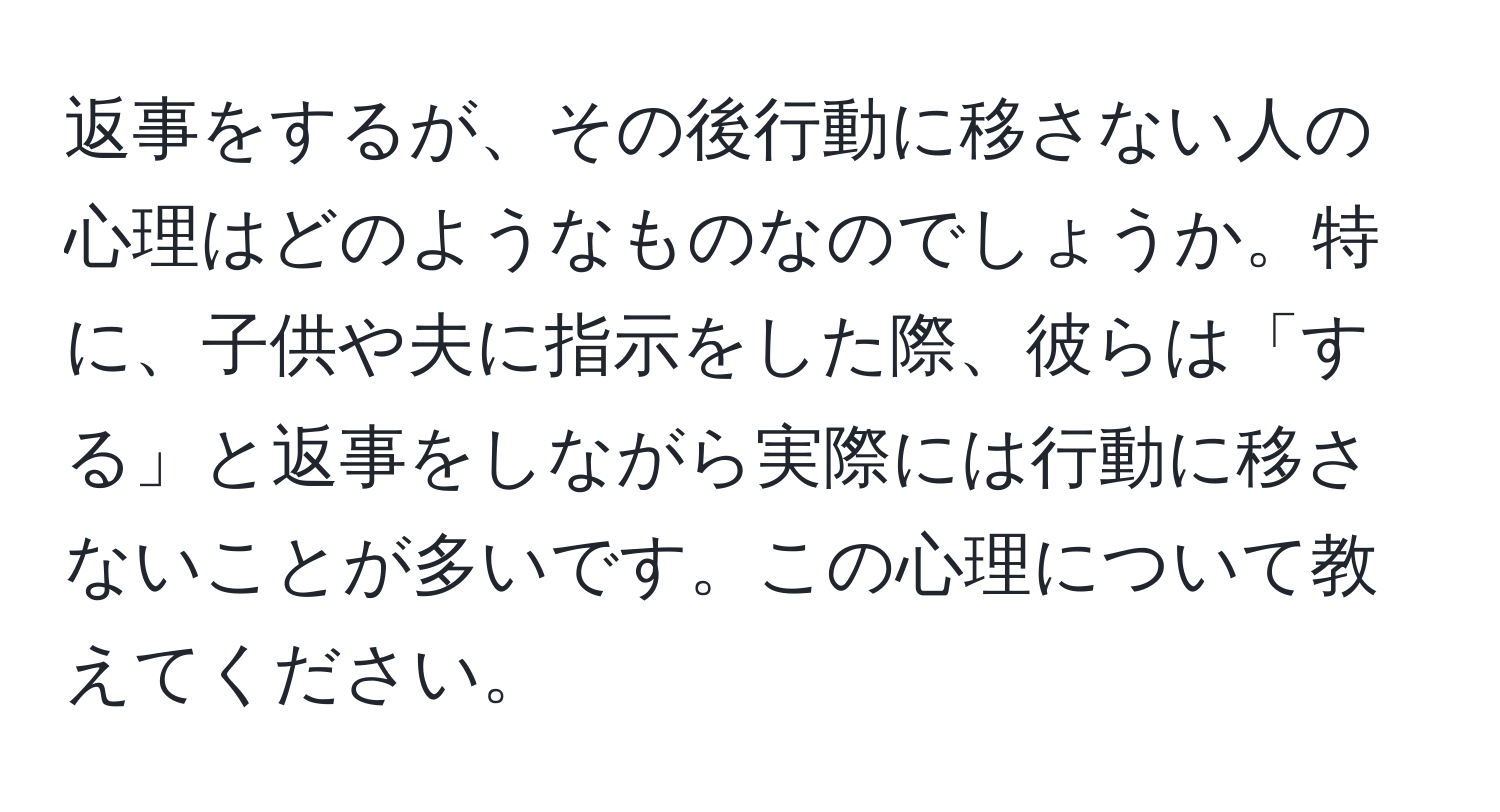 返事をするが、その後行動に移さない人の心理はどのようなものなのでしょうか。特に、子供や夫に指示をした際、彼らは「する」と返事をしながら実際には行動に移さないことが多いです。この心理について教えてください。