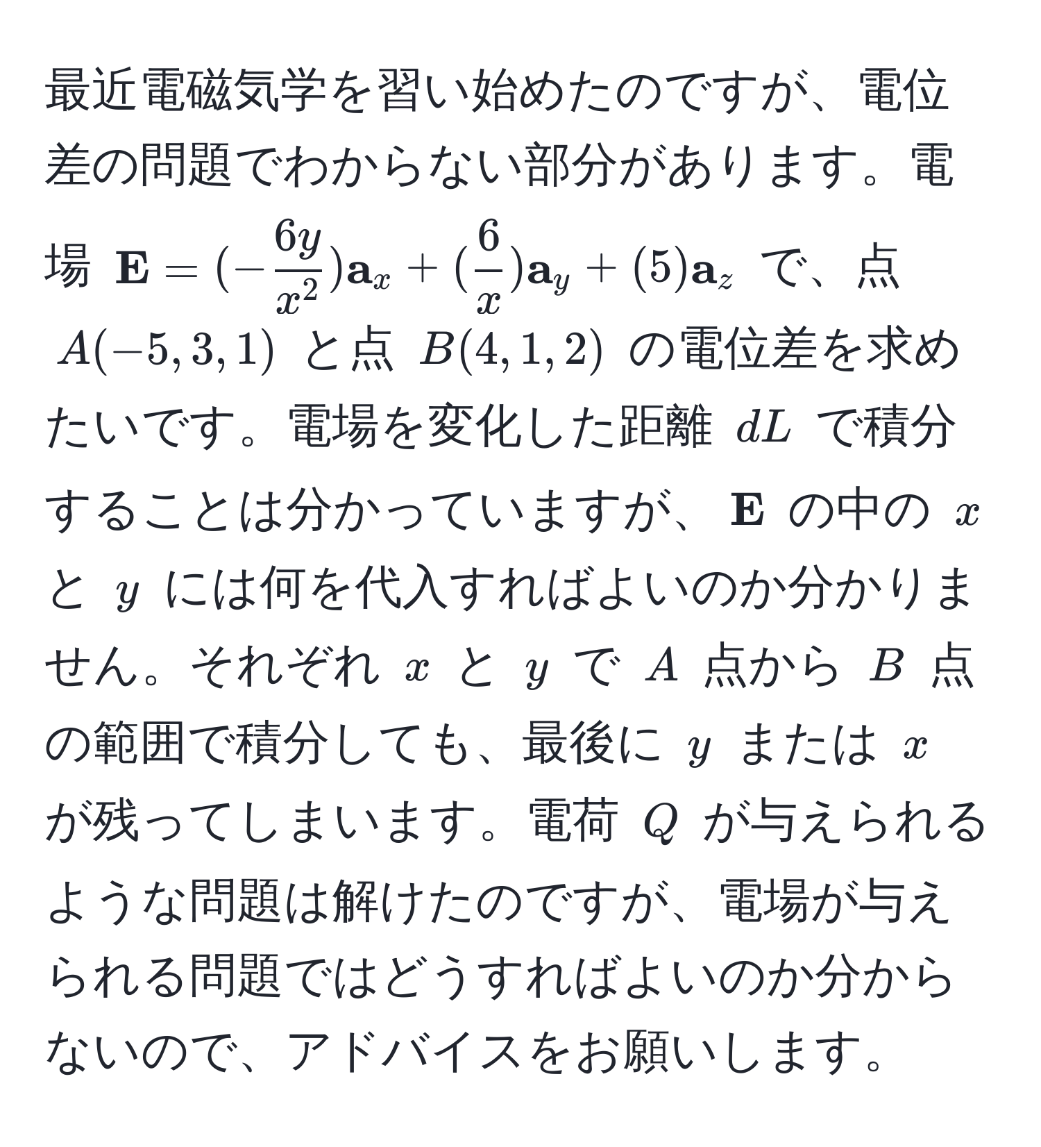 最近電磁気学を習い始めたのですが、電位差の問題でわからない部分があります。電場 $ E=(-frac6yx^2) a_x + ( 6/x ) a_y + (5) a_z$ で、点 $A(-5,3,1)$ と点 $B(4,1,2)$ の電位差を求めたいです。電場を変化した距離 $dL$ で積分することは分かっていますが、$ E$ の中の $x$ と $y$ には何を代入すればよいのか分かりません。それぞれ $x$ と $y$ で $A$ 点から $B$ 点の範囲で積分しても、最後に $y$ または $x$ が残ってしまいます。電荷 $Q$ が与えられるような問題は解けたのですが、電場が与えられる問題ではどうすればよいのか分からないので、アドバイスをお願いします。