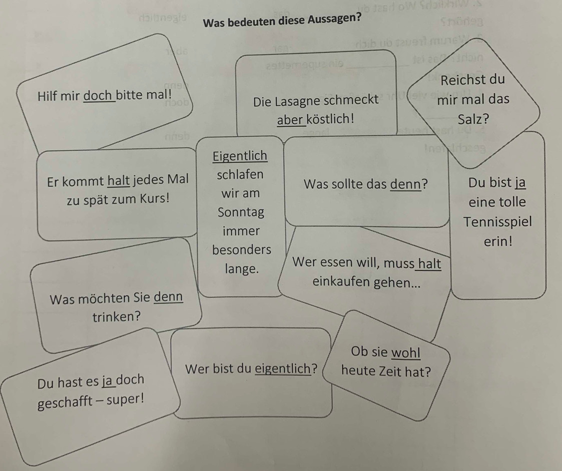 Was bedeuten diese Aussagen? 
Reichst du 
Hilf mir doch bitte mal! 
Die Lasagne schmeckt mir mal das 
aber köstlich! Salz? 
Eigentlich 
Er kommt halt jedes Mal schlafen Was sollte das denn? Du bist ja 
zu spät zum Kurs! wir am eine tolle 
Sonntag 
Tennisspiel 
immer 
erin! 
besonders 
lange. Wer essen will, muss halt 
einkaufen gehen... 
Was möchten Sie denn 
trinken? 
Ob sie wohl 
Wer bist du eigentlich? heute Zeit hat? 
Du hast es ja doch 
geschafft - super !