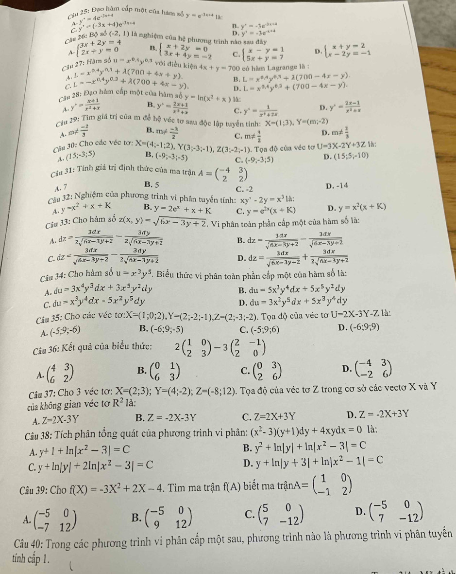 Đạo hàm cấp một của hàm số y=e^(-3x+4) là:
A. y'=4e^(-3x+4)
B. y'=-3e^(-3x+4)
D. y'=-3e^(-x+4)
Câu 26: Bộ số C. y'=(-3x+4)e^(-3x+4) (-2,1) là nghiệm của hệ phương trình nào sau đây
B.
A. beginarrayl 3x+2y=4 2x+y=0endarray. beginarrayl x+2y=0 3x+4y=-2endarray. C. beginarrayl x-y=1 5x+y=7endarray. D. beginarrayl x+y=2 x-2y=-1endarray.
Câu 27: Hàm số u=x^(0.4)y^(0.3) với điều kiện 4x+y=70 00 có hàm Lagrange là :
A. L=x^(0.4)y^(0.3)+lambda (700+4x+y).
C. L=-x^(0.4)y^(0.3)+lambda (700+4x-y) B. L=x^(0.4)y^(0.3)+lambda (700-4x-y).
D. L=x^(0.4)y^(0.3)+(700-4x-y).
Câu 28: Đạo hàm cấp một của hàm số y=ln (x^2+x) là:
B.
A. y'= (x+1)/x^2+x  y'= (2x+1)/x^2+x  C. y'= 1/x^2+2x  D. y'= (2x-1)/x^2+x 
Câu 29: Tìm giá trị của m để hệ véc tơ sau độc lập tuyển tính: X=(1;3),Y=(m;-2)
B.
D.
A. m!=  (-2)/3  m!=  (-3)/2  m!=  2/3 
C. m!=  3/2  U=3X-2Y+3Z là:
Câu 30: Cho các véc tơ: X=(4;-1;2),Y(3;-3;-1),Z(3;-2;-1) B. (-9;-3;-5) C. (-9;-3;5) D. (15;5;-10)
A. (15;-3;5). Tọa độ của véc tơ
Câu 31: Tính giá trị định thức của ma trận A=beginpmatrix -4&3 2&2endpmatrix
B. 5
A. 7 C. -2 D. -14
Câu 32: Nghiệm của phương trình vi phân tuyến tính: xy'-2y=x^3 là:
A. y=x^2+x+K B. y=2e^x+x+K C. y=e^(2x)(x+K) D. y=x^2(x+K)
Câu 33: Cho hàm số z(x,y)=sqrt(6x-3y+2). Vi phân toàn phần cấp một của hàm số là:
A. dz= 3dx/2sqrt(6x-3y+2) - 3dy/2sqrt(6x-3y+2)  dz= 3dx/sqrt(6x-3y+2) - 3dx/sqrt(6x-3y+2) 
B.
C. dz= 3dx/sqrt(6x-3y+2) - 3dy/2sqrt(6x-3y+2)  dz= 3dx/sqrt(6x-3y/ 2) + 3dx/2sqrt(6x-3y+2) 
D.
Câu 34: Cho hàm số u=x^3y^5. Biểu thức vi phân toàn phần cấp một của hàm số là:
A. du=3x^4y^3dx+3x^5y^2dy B.
C. du=x^3y^4dx-5x^2y^5dy du=5x^3y^4dx+5x^5y^2dy
D. du=3x^2y^5dx+5x^3y^4dy
Câu 35: Cho các véc tơ: X=(1;0;2),Y=(2;-2;-1),Z=(2;-3;-2). Tọa độ của véc tơ U=2X-3Y-Z là:
B. (-6;9;-5) C.
A. (-5;9;-6) (-5;9;6)
D. (-6;9;9)
Câu 36: Kết quả của biểu thức: 2beginpmatrix 1&0 2&3endpmatrix -3beginpmatrix 2&-1 2&0endpmatrix
A. beginpmatrix 4&3 6&2endpmatrix beginpmatrix 0&1 6&3endpmatrix beginpmatrix 0&3 2&6endpmatrix beginpmatrix -4&3 -2&6endpmatrix
B.
C.
D.
Câu 37: Cho 3 véc tơ: X=(2;3);Y=(4;-2);Z=(-8;12). Tọa độ của véc tơ Z trong cơ sở các vectơ X và Y
của không gian véc tơ R^2 là:
A. Z=2X-3Y
B. Z=-2X-3Y C. Z=2X+3Y D. Z=-2X+3Y
Câu 38: Tích phân tổng quát của phương trình vi phân: (x^2-3)(y+1)dy+4xydx=0 là:
A. y+1+ln |x^2-3|=C
B. y^2+ln |y|+ln |x^2-3|=C
C. y+ln |y|+2ln |x^2-3|=C D. y+ln |y+3|+ln |x^2-1|=C
Câu 39: Cho f(X)=-3X^2+2X-4 -. Tìm ma trận f(A) biết ma trhat anA=beginpmatrix 1&0 -1&2endpmatrix
A. beginpmatrix -5&0 -7&12endpmatrix beginpmatrix -5&0 9&12endpmatrix C. beginpmatrix 5&0 7&-12endpmatrix D. beginpmatrix -5&0 7&-12endpmatrix
B.
Câu 40: Trong các phương trình vi phân cấp một sau, phương trình nào là phương trình vi phân tuyến
tính cấp 1.