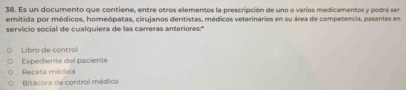 Es un documento que contiene, entre otros elementos la prescripción de uno o varios medicamentos y podrá ser
emitida por médicos, homeópatas, cirujanos dentistas, médicos veterinarios en su área de competencia, pasantes en
servicio social de cualquiera de las carreras anteriores:*
Libro de control
Expediente del paciente
Receta médica
Bitácora de control médico