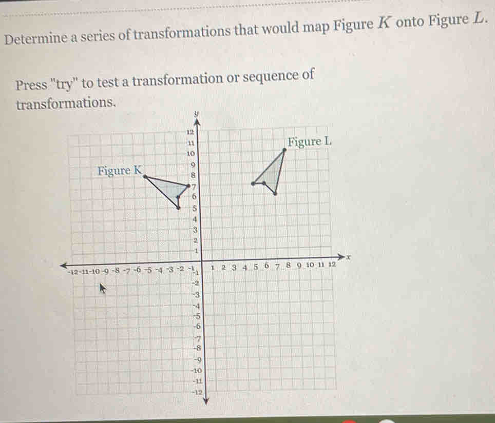 Determine a series of transformations that would map Figure K onto Figure L. 
Press "try" to test a transformation or sequence of 
trans