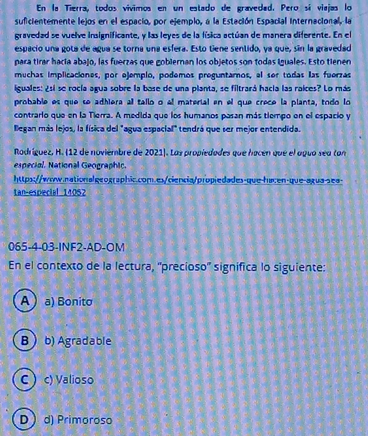 En la Tierra, todos vivimos en un estado de gravedad. Pero sí viajas lo
suficientemente lejos en el espacio, por ejemplo, a la Estación Espacial Internacional, la
gravedad se vuelve insignificante, y las leyes de la lísica actúan de manera diferente. En el
espacio una gota de agua se torra una esfera. Esto tiene sentido, ya que, sin la gravedad
para tirar hacía abajo, las fuerzas que gobiernan los objetos son todas iguales. Esto tienen
muchas implicaciones, por ojemplo, podemos preguntamos, el ser todas las fuerzas
iguales: ¿sí se rocía agua sobre la base de una planta, se filtrará hacía las raices? Lo más
probable es que se adhiera all tallo o el material en el que crece la planta, todo lo
contrario que en la Tierra. A medida que los humanos pasan más tiempo en el espacio y
Began más lejos, la física del "agua espacial" tendrá que ser mejor entendida.
Nodríguez, H. (12 de noviembre de 2021). Las propiedades que hacén que el aguo sea tan
especiol, National Geographic.
https://www.nationalgeographic.com.es/ciencia/propiedades-que-hacen-que-agua-sea-
tan-especial _ 14052
065-4-03-INF2-AD-OM
En el contexto de la lectura, 'precíoso'' significa lo siguiente:
A  a) Bonito
B  b) Agradable
C ) c) Valioso
D d) Primoroso