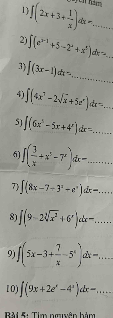 jayen nam
∈t (2x+3+ 1/x )dx=... 
1) 
2) ∈t (e^(x-1)+5-2^x+x^5)dx=... 
3) ∈t (3x-1)dx=... 
4) ∈t (4x^7-2sqrt(x)+5e^x)dx=... 
5) ∈t (6x^5-5x+4^x)dx=... 
6) ∈t ( 3/x +x^5-7^x)dx=... 
7) ∈t (8x-7+3^x+e^x)dx=... 
8) ∈t (9-2sqrt[3](x^2)+6^x)dx=... 
9) ∈t (5x-3+ 7/x -5^x)dx=... 
10) ∈t (9x+2e^x-4^x)dx=... 
Bài 5: Tìm nguyên hàm