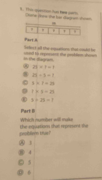 This question has two parts.
Diane drew the bar diagram shown
Part A
Select all the equations that could be
used to represent the problem shown
in the diagram.
25* ?=?
25/ 5=?
C 5* ?=25
D ?* 5=25
5/ 25=? 
Part B
Which number will make
the equations that represent the
problem true?
A 3
⑬ 4
C 5
D 6