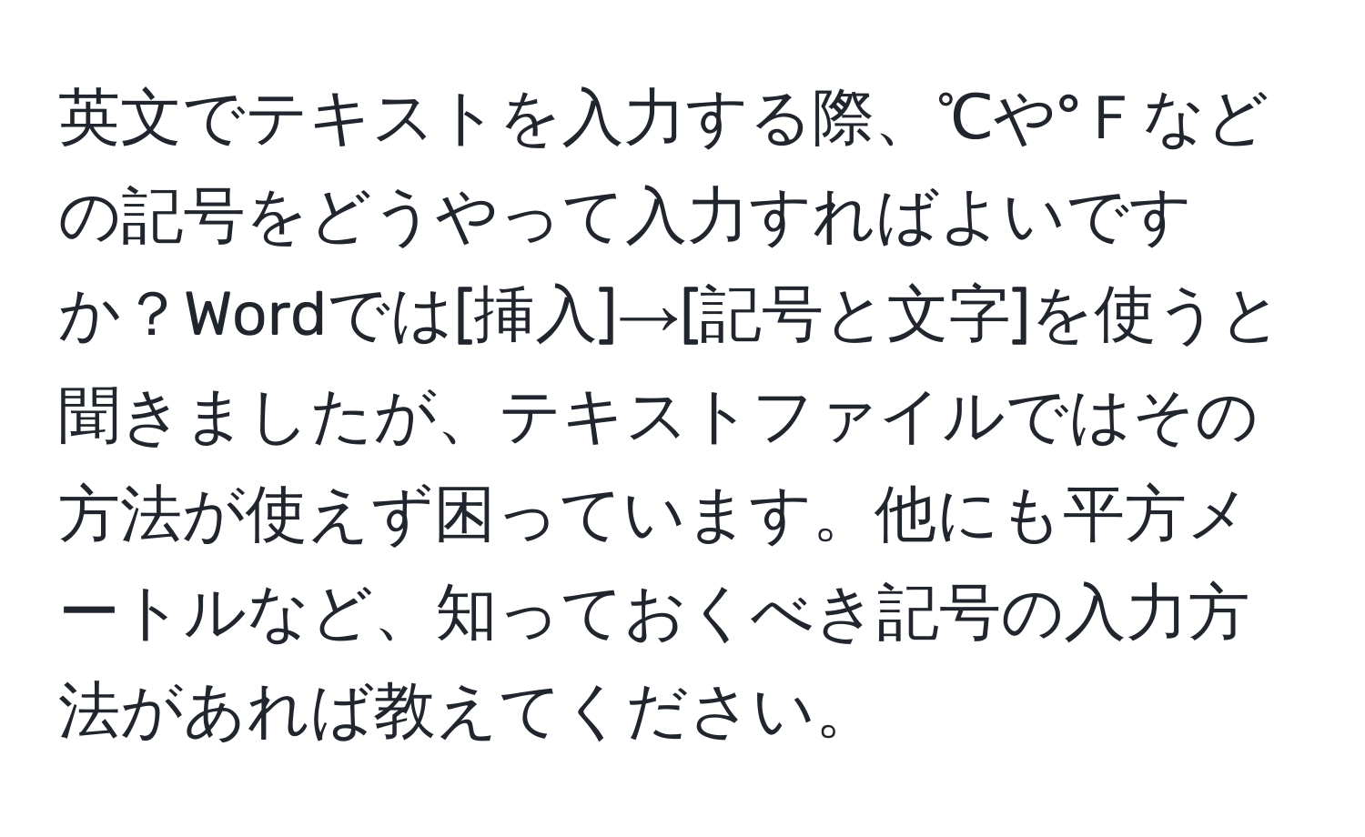 英文でテキストを入力する際、℃や°Ｆなどの記号をどうやって入力すればよいですか？Wordでは[挿入]→[記号と文字]を使うと聞きましたが、テキストファイルではその方法が使えず困っています。他にも平方メートルなど、知っておくべき記号の入力方法があれば教えてください。