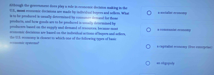 Although the government does play a role in economic decision making in the
U.S., most economic decisions are made by individual buyers and sellers. What a socialist economy
is to be produced is usually determined by consumer demand for those
products, and how goods are to be produced is usually determined by
producers based on the supply and demand of resources. because most a communist economy
economic decisions are based on the individual actions of buyers and sellers,
the U.S. economy is closest to which one of the following types of basic
economic systems? a capitalist economy (free enterprise)
an oligopoly