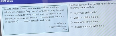 1 2024 Myers 
And therefore if any two men desire the same thing, enemies because they Hobbes believes that people naturally beco 
which nevertheless they cannot both enjoy, they become 
enemies; and, in the way to their end . . . endeavor to enjoy war and conflict 
destroy, or subdue one another. [Hence, life in the state want to subdue nature. 
of nature is] . . . . nasty, brutish, and short. 
-Leviathan want what others have. 
Thomas Hobbes, disagree about government. 
1660